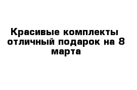 Красивые комплекты -отличный подарок на 8 марта